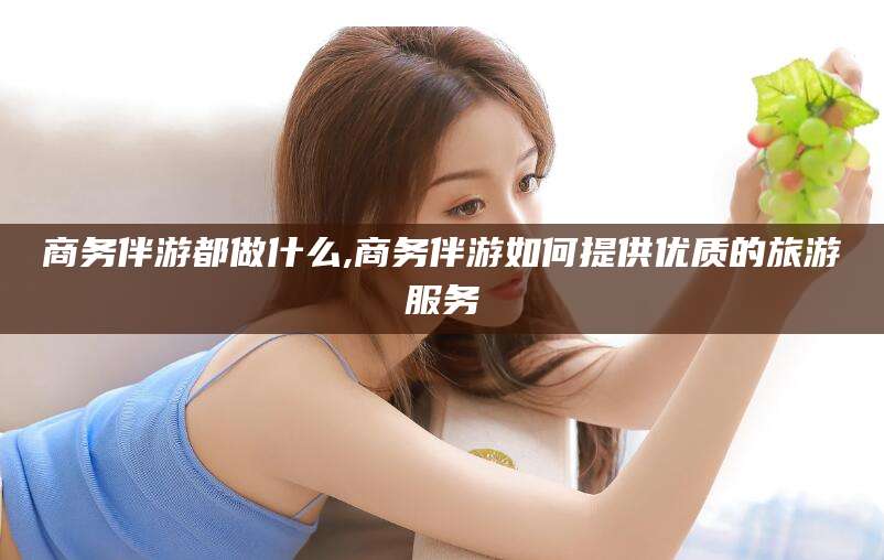 潜江商务伴游都做什么,商务伴游如何提供优质的旅游服务