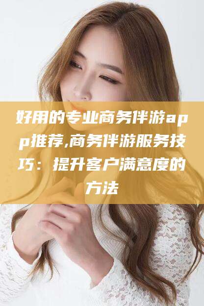 潜江好用的专业商务伴游app推荐,商务伴游服务技巧：提升客户满意度的方法