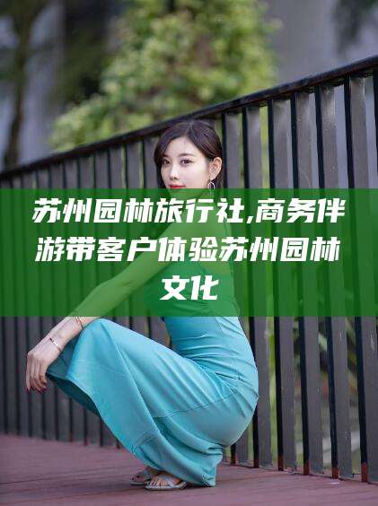 潜江苏州园林旅行社,商务伴游带客户体验苏州园林文化