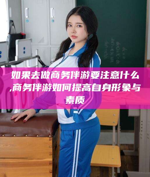 潜江如果去做商务伴游要注意什么,商务伴游如何提高自身形象与素质