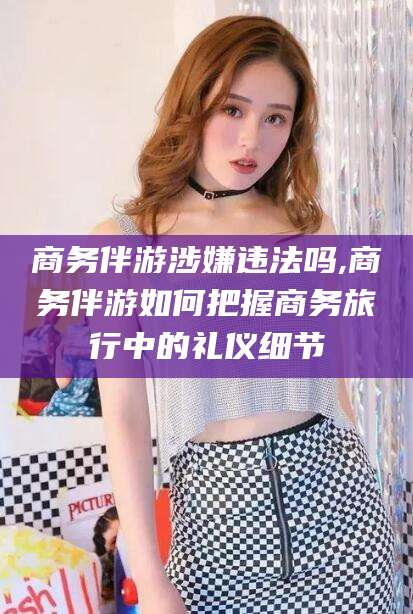 潜江商务伴游涉嫌违法吗,商务伴游如何把握商务旅行中的礼仪细节