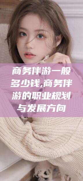 潜江商务伴游一般多少钱,商务伴游的职业规划与发展方向