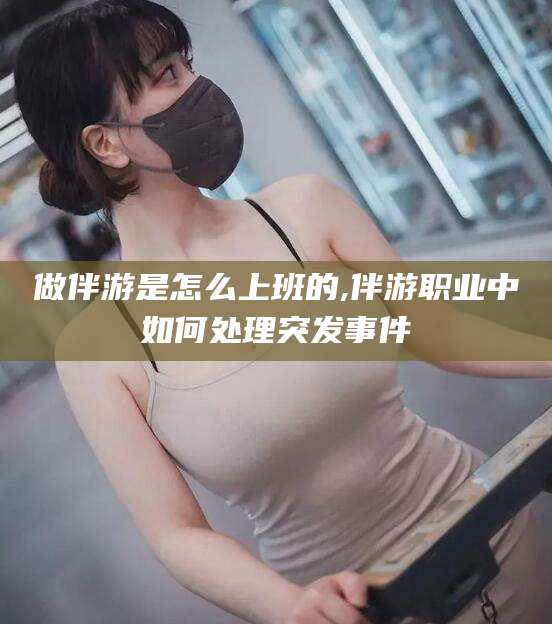 潜江做伴游是怎么上班的,伴游职业中如何处理突发事件