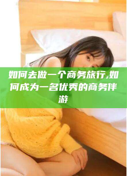 潜江如何去做一个商务旅行,如何成为一名优秀的商务伴游