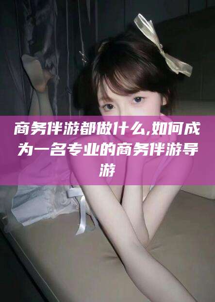 潜江商务伴游都做什么,如何成为一名专业的商务伴游导游