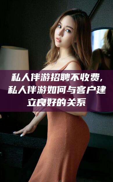 潜江私人伴游招聘不收费,私人伴游如何与客户建立良好的关系