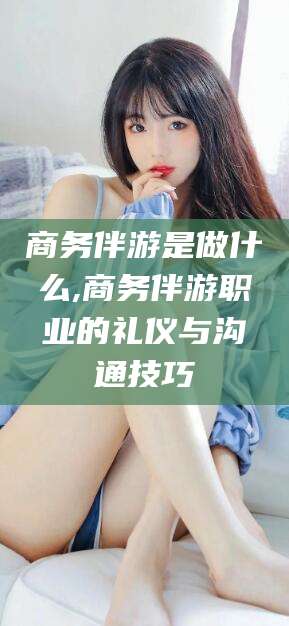 潜江商务伴游是做什么,商务伴游职业的礼仪与沟通技巧