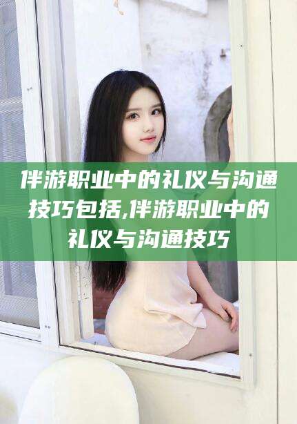 伴游职业中的礼仪与沟通技巧包括,伴游职业中的礼仪与沟通技巧