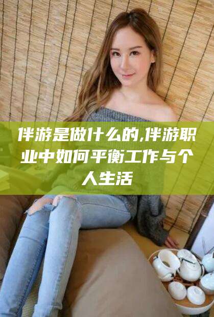 潜江伴游是做什么的,伴游职业中如何平衡工作与个人生活