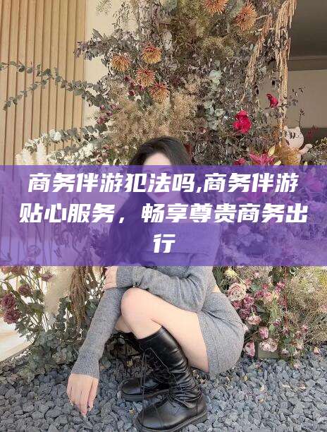 潜江商务伴游犯法吗,商务伴游贴心服务，畅享尊贵商务出行