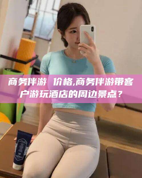 潜江商务伴游 价格,商务伴游带客户游玩酒店的周边景点？