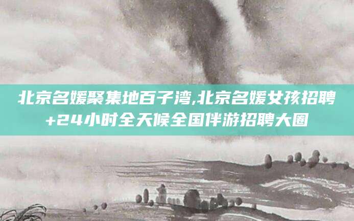 潜江北京名媛聚集地百子湾,北京名媛女孩招聘+24小时全天候全国伴游招聘大圈