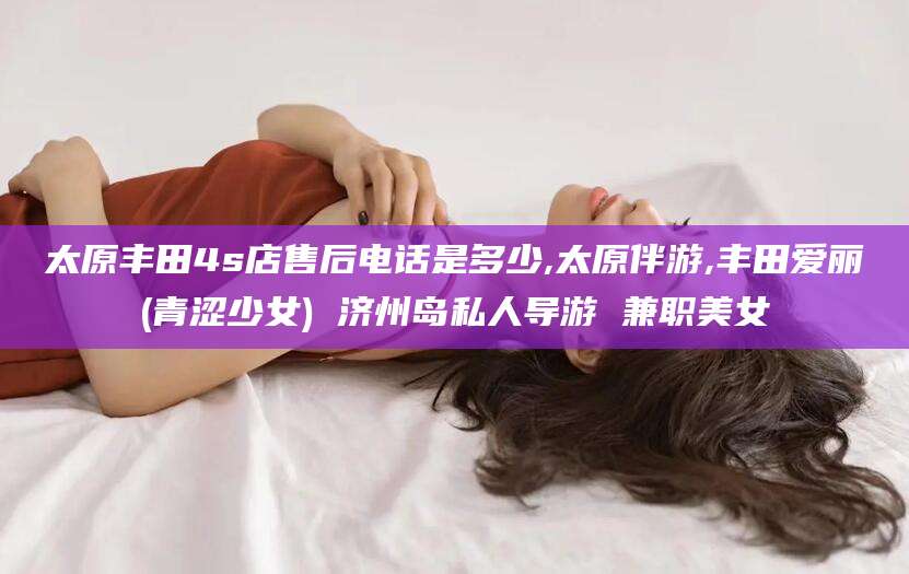 潜江太原丰田4s店售后电话是多少,太原伴游,丰田爱丽(青涩少女) 济州岛私人导游 兼职美女