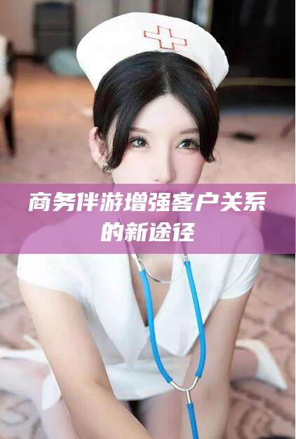 潜江商务伴游增强客户关系的新途径