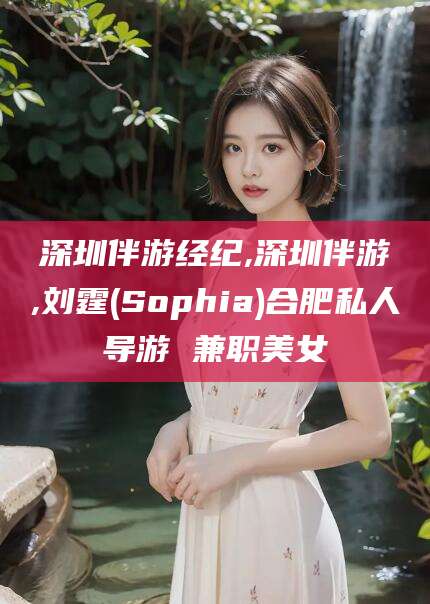 潜江深圳伴游经纪,深圳伴游,刘霆(Sophia)合肥私人导游 兼职美女