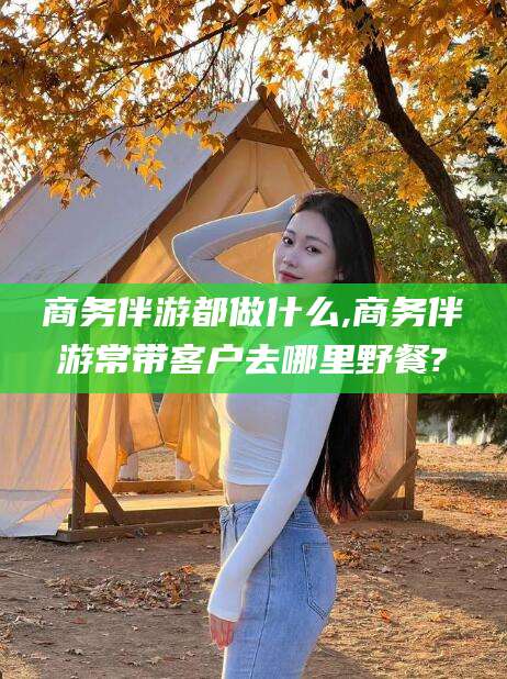 潜江商务伴游都做什么,商务伴游常带客户去哪里野餐?