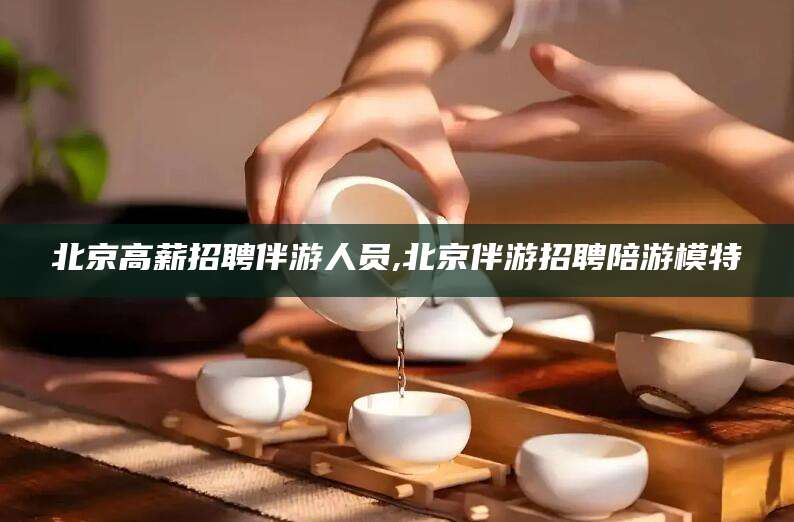 潜江北京高薪招聘伴游人员,北京伴游招聘陪游模特