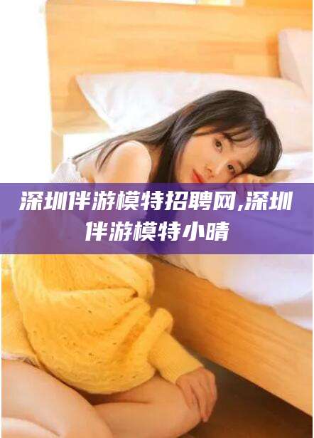 潜江深圳伴游模特招聘网,深圳伴游模特小晴
