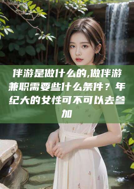 潜江伴游是做什么的,做伴游兼职需要些什么条件？年纪大的女性可不可以去参加