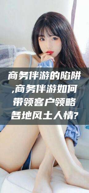 潜江商务伴游的陷阱,商务伴游如何带领客户领略各地风土人情?