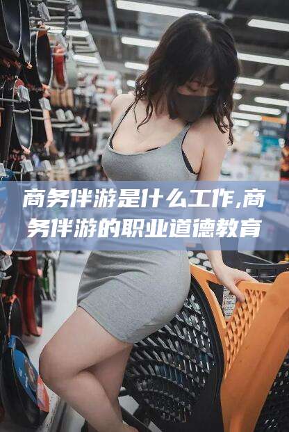 潜江商务伴游是什么工作,商务伴游的职业道德教育