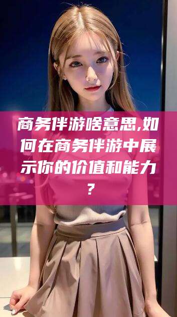 潜江商务伴游啥意思,如何在商务伴游中展示你的价值和能力？