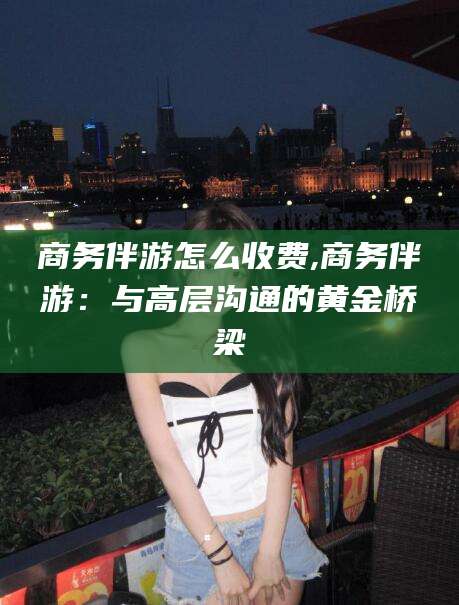 潜江商务伴游怎么收费,商务伴游：与高层沟通的黄金桥梁