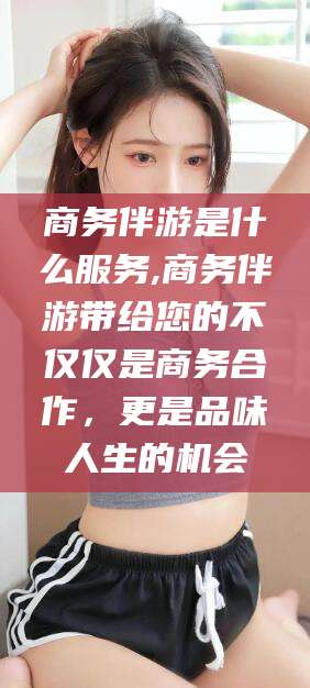 潜江商务伴游是什么服务,商务伴游带给您的不仅仅是商务合作，更是品味人生的机会