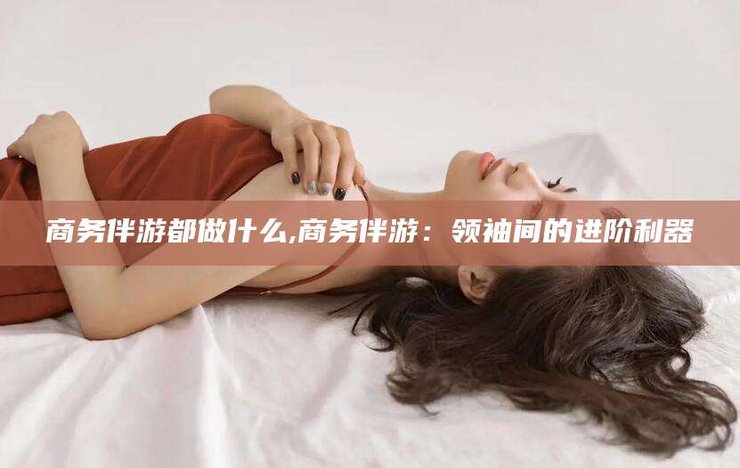 潜江商务伴游都做什么,商务伴游：领袖间的进阶利器