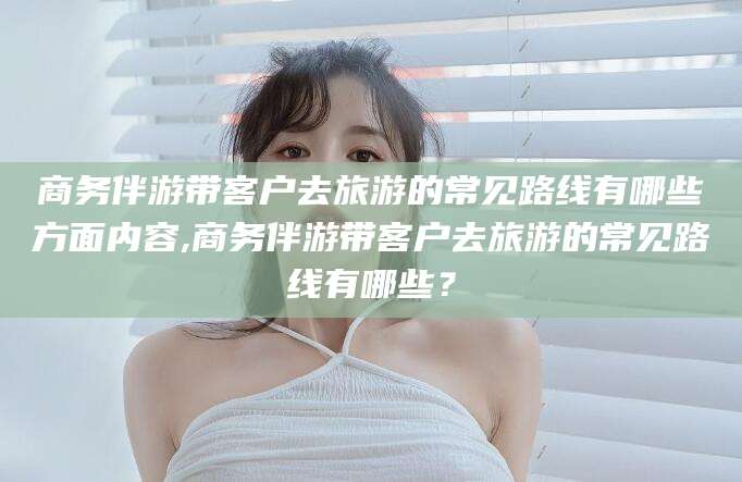 潜江商务伴游带客户去旅游的常见路线有哪些方面内容,商务伴游带客户去旅游的常见路线有哪些？