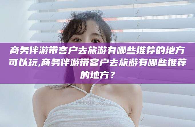 潜江商务伴游带客户去旅游有哪些推荐的地方可以玩,商务伴游带客户去旅游有哪些推荐的地方？