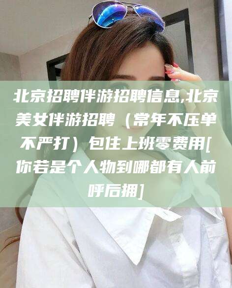 潜江北京招聘伴游招聘信息,北京美女伴游招聘（常年不压单不严打）包住上班零费用[你若是个人物到哪都有人前呼后拥]