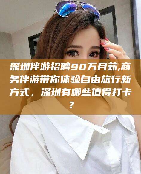 潜江深圳伴游招聘90万月薪,商务伴游带你体验自由旅行新方式，深圳有哪些值得打卡？