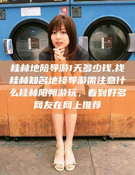 潜江桂林地陪导游1天多少钱,找桂林知名地接导游需注意什么桂林阳朔游玩，看到好多网友在网上推荐