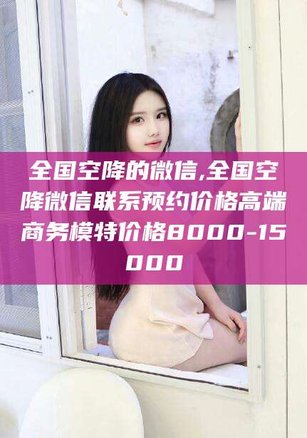 潜江全国空降的微信,全国空降微信联系预约价格高端商务模特价格8000-15000