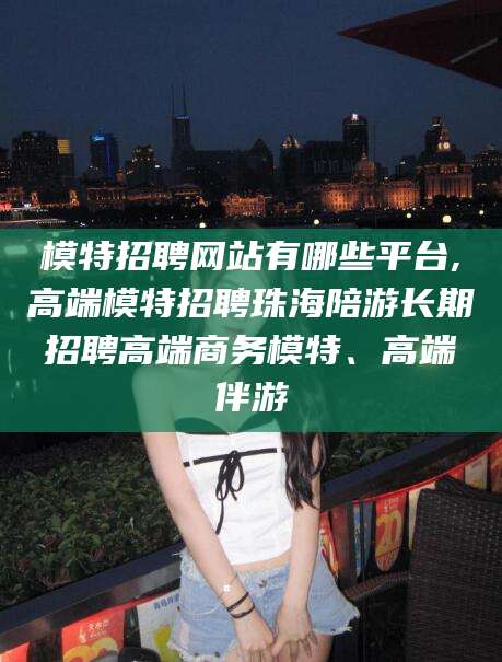潜江模特招聘网站有哪些平台,高端模特招聘珠海陪游长期招聘高端商务模特、高端伴游