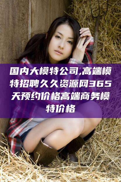 潜江国内大模特公司,高端模特招聘久久资源网365天预约价格高端商务模特价格