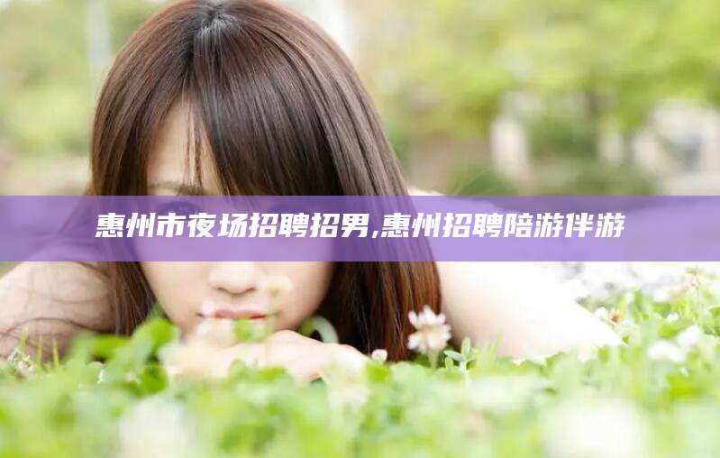 潜江惠州市夜场招聘招男,惠州招聘陪游伴游