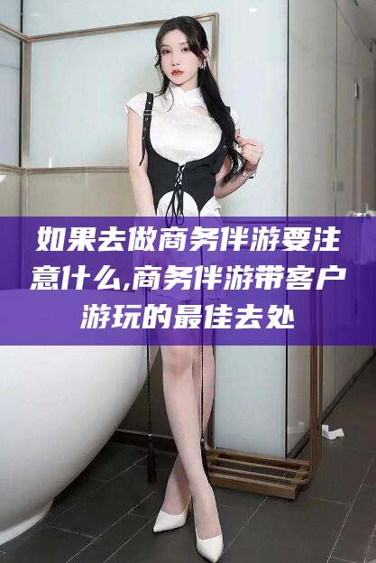 潜江如果去做商务伴游要注意什么,商务伴游带客户游玩的最佳去处