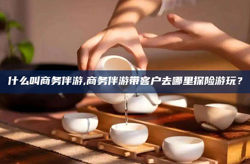 潜江什么叫商务伴游,商务伴游带客户去哪里探险游玩？