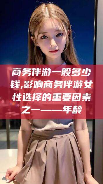 潜江商务伴游一般多少钱,影响商务伴游女性选择的重要因素之一——年龄