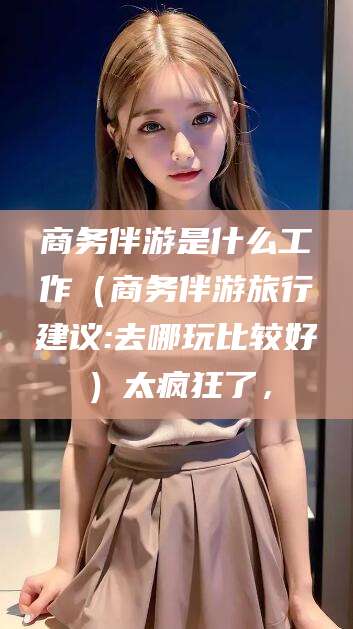 潜江商务伴游是什么工作（商务伴游旅行建议:去哪玩比较好）太疯狂了，