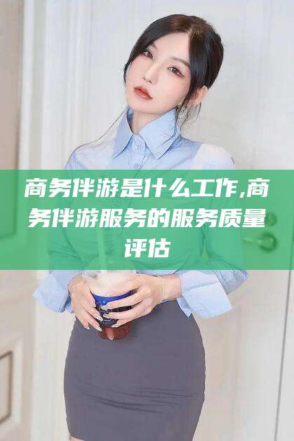 潜江商务伴游是什么工作,商务伴游服务的服务质量评估