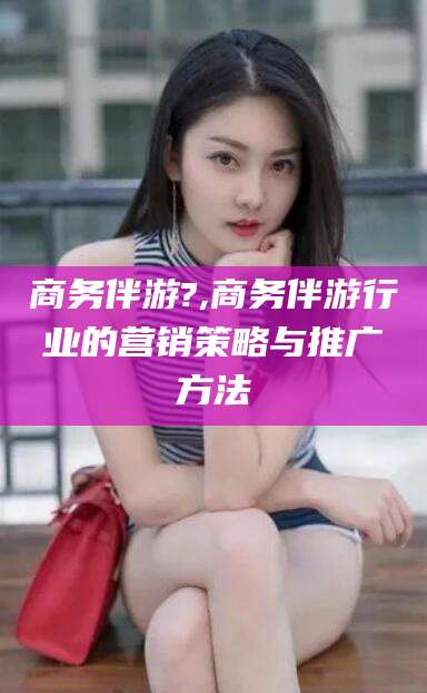 潜江商务伴游?,商务伴游行业的营销策略与推广方法