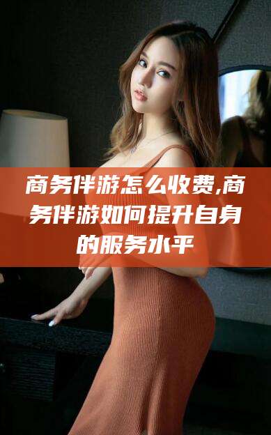 潜江商务伴游怎么收费,商务伴游如何提升自身的服务水平